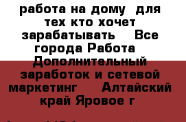 работа на дому  для тех кто хочет зарабатывать. - Все города Работа » Дополнительный заработок и сетевой маркетинг   . Алтайский край,Яровое г.